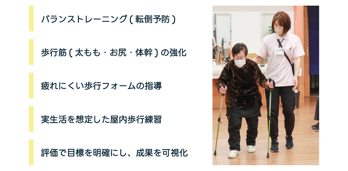 バランストレーニング(店頭予防) 歩行筋(太もも・お尻・体幹)の強化 疲れにくい歩行フォームの指導 実生活を想定した屋内歩行練習 評価で目標を明確にし、成果を可視化