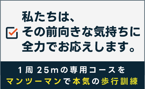 私たちは、その前向きな気持ちに全力でお応えします。1周25ｍの専用コースをマンツーマンで本気の歩行訓練