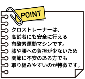 クロストレーナーは、高齢者にも安全に行える有酸素運動マシンです。膝や腰への負担が少ないため関節に不安のある方でも取り組みやすいのが特徴です。