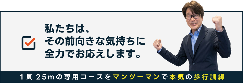 私たちは、その前向きな気持ちに全力でお応えします。1周25ｍの専用コースをマンツーマンで本気の歩行訓練